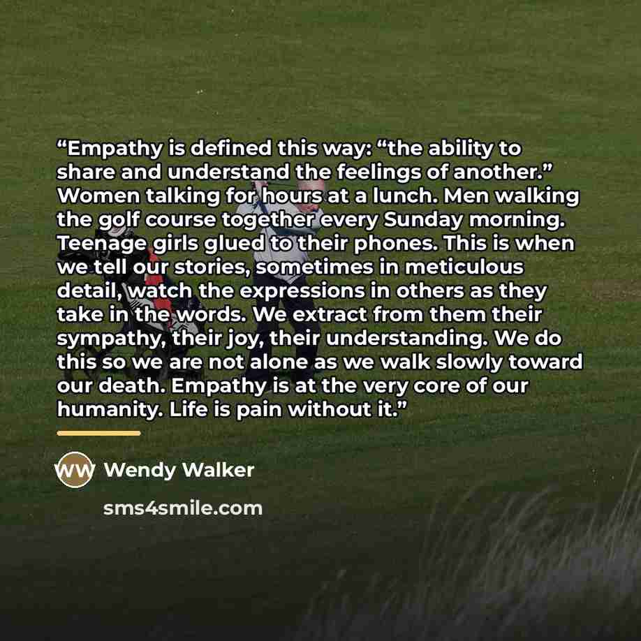 “Empathy is defined this way: “the ability to share and understand the feelings of another.” Women talking for hours at a lunch. Men walking the golf course together every Sunday morning. Teenage girls glued to their phones. This is when we tell our stories, sometimes in meticulous detail, watch…” quote by Wendy Walker