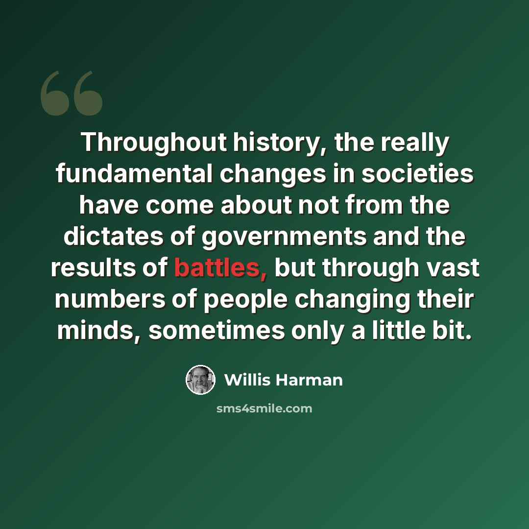 “Throughout history, the really fundamental changes in societies have come about not from the dictates of governments and the results of battles, but through vast numbers of people changing their minds, sometimes only a little bit.” quote by Willis Harman