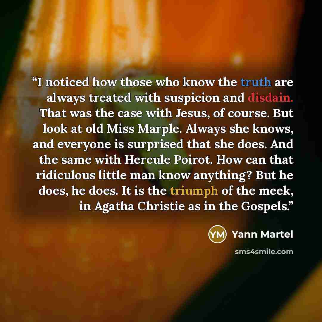 “I noticed how those who know the truth are always treated with suspicion and disdain. That was the case with Jesus, of course. But look at old Miss Marple. Always she knows, and everyone is surprised that she does. And the same with Hercule Poirot. How can that ridiculous little man know anything?…” quote by Yann Martel