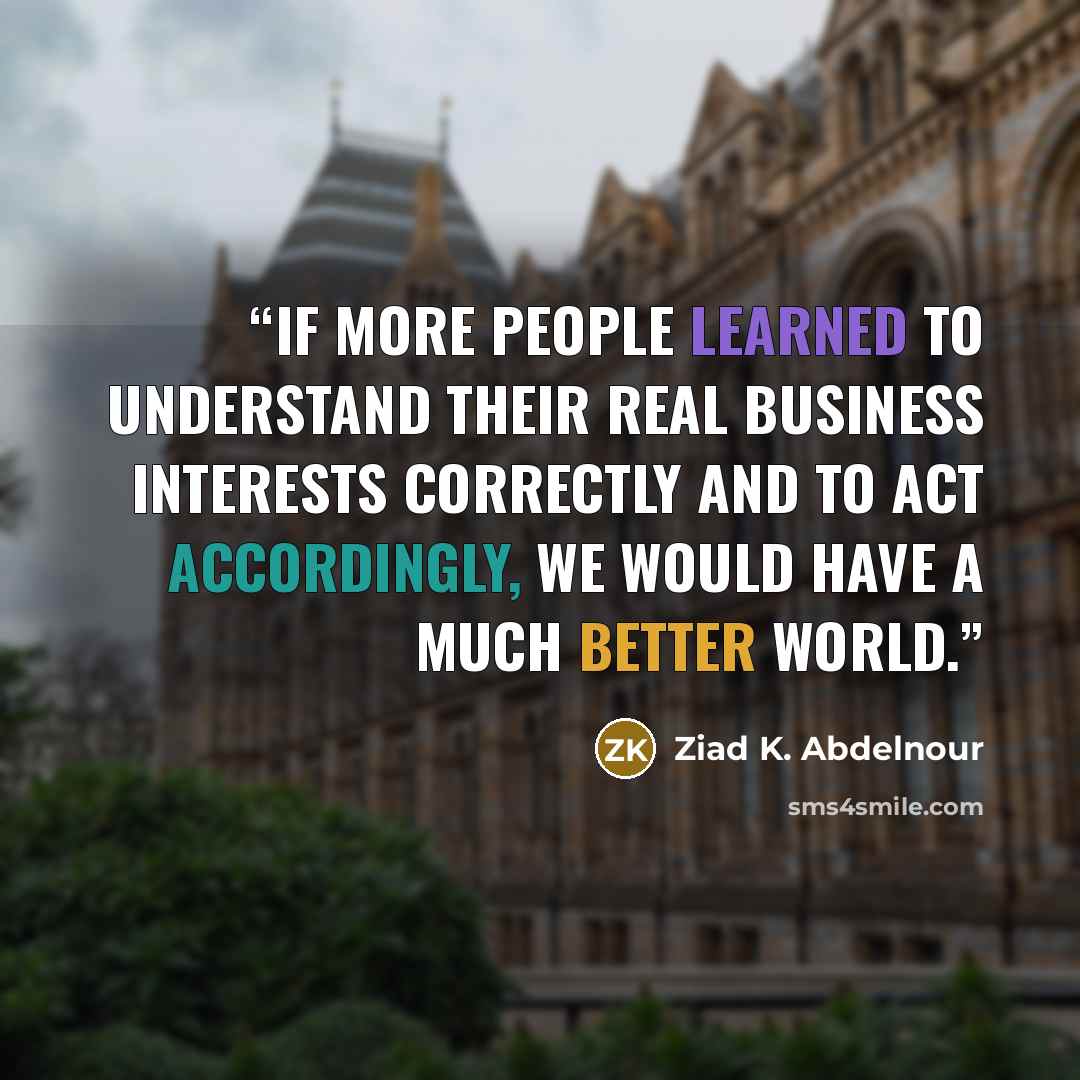 “If more people learned to understand their real business interests correctly and to act accordingly, we would have a much better world.” quote by Ziad K. Abdelnour