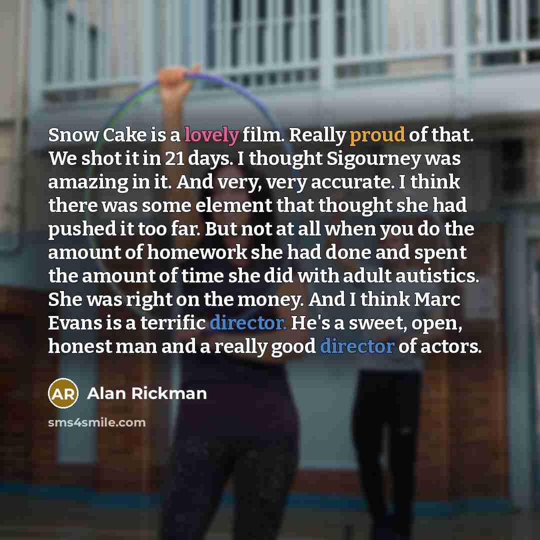 “Snow Cake is a lovely film. Really proud of that. We shot it in 21 days. I thought Sigourney was amazing in it. And very, very accurate. I think there was some element that thought she had pushed it too far. But not at all when you do the amount of homework she had done and spent the amount of…” quote by Alan Rickman