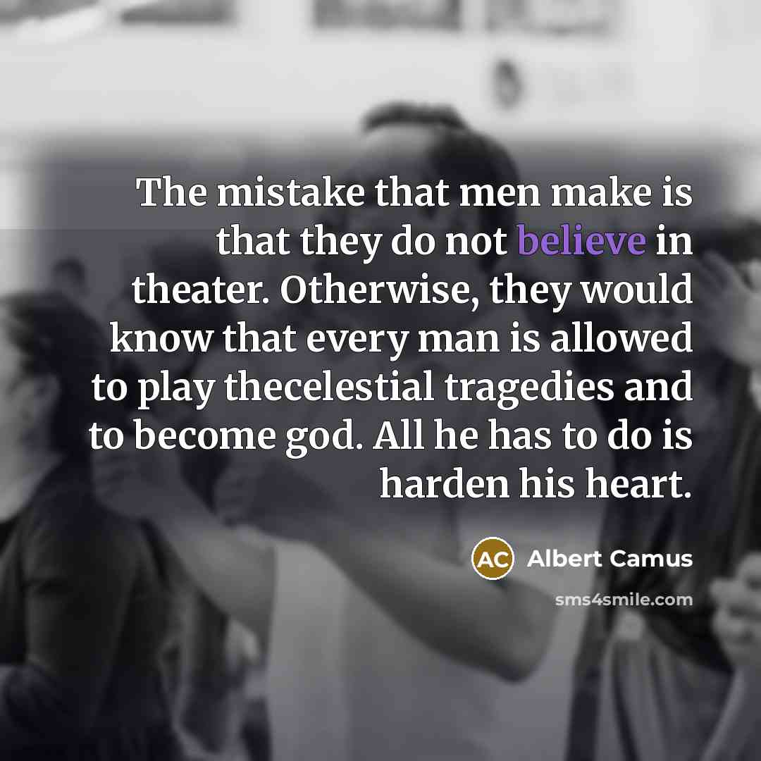 “The mistake that men make is that they do not believe in theater. Otherwise, they would know that every man is allowed to play thecelestial tragedies and to become god. All he has to do is harden his heart.” quote by Albert Camus