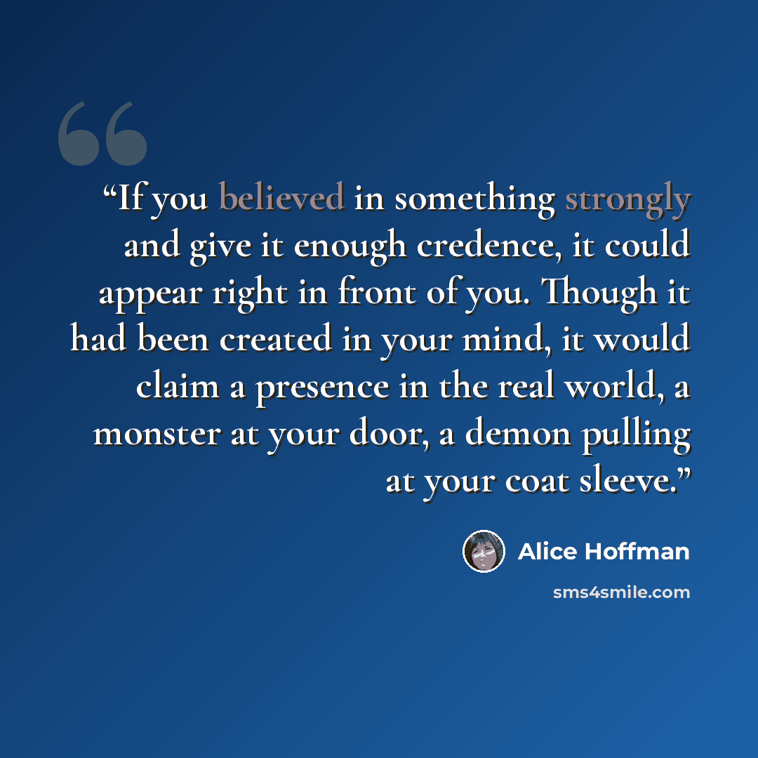 “If you believed in something strongly and give it enough credence, it could appear right in front of you. Though it had been created in your mind, it would claim a presence in the real world, a monster at your door, a demon pulling at your coat sleeve.” quote by Alice Hoffman