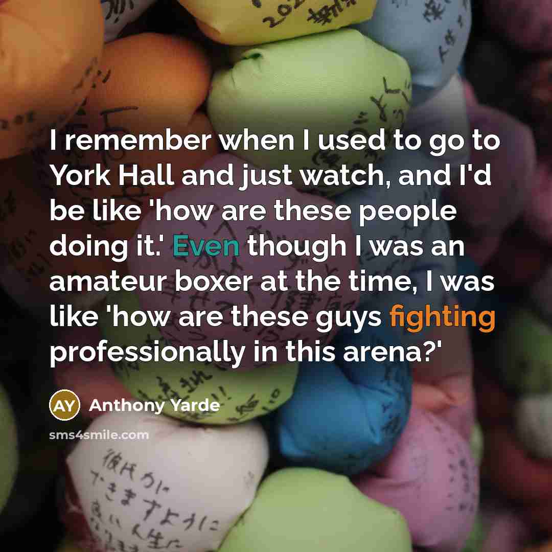 “I remember when I used to go to York Hall and just watch, and I'd be like 'how are these people doing it.' Even though I was an amateur boxer at the time, I was like 'how are these guys fighting professionally in this arena?'” quote by Anthony Yarde