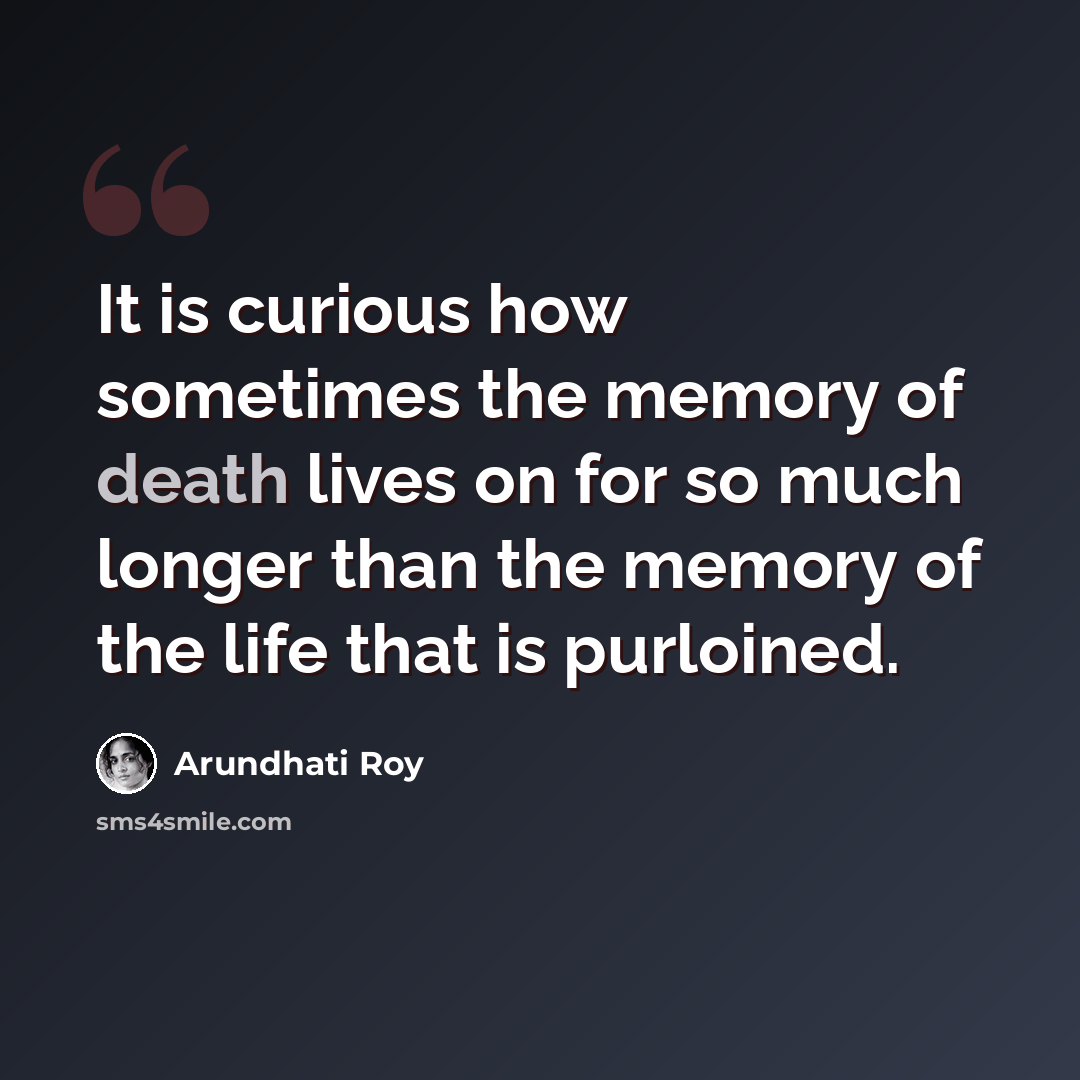 “It is curious how sometimes the memory of death lives on for so much longer than the memory of the life that is purloined.” quote by Arundhati Roy