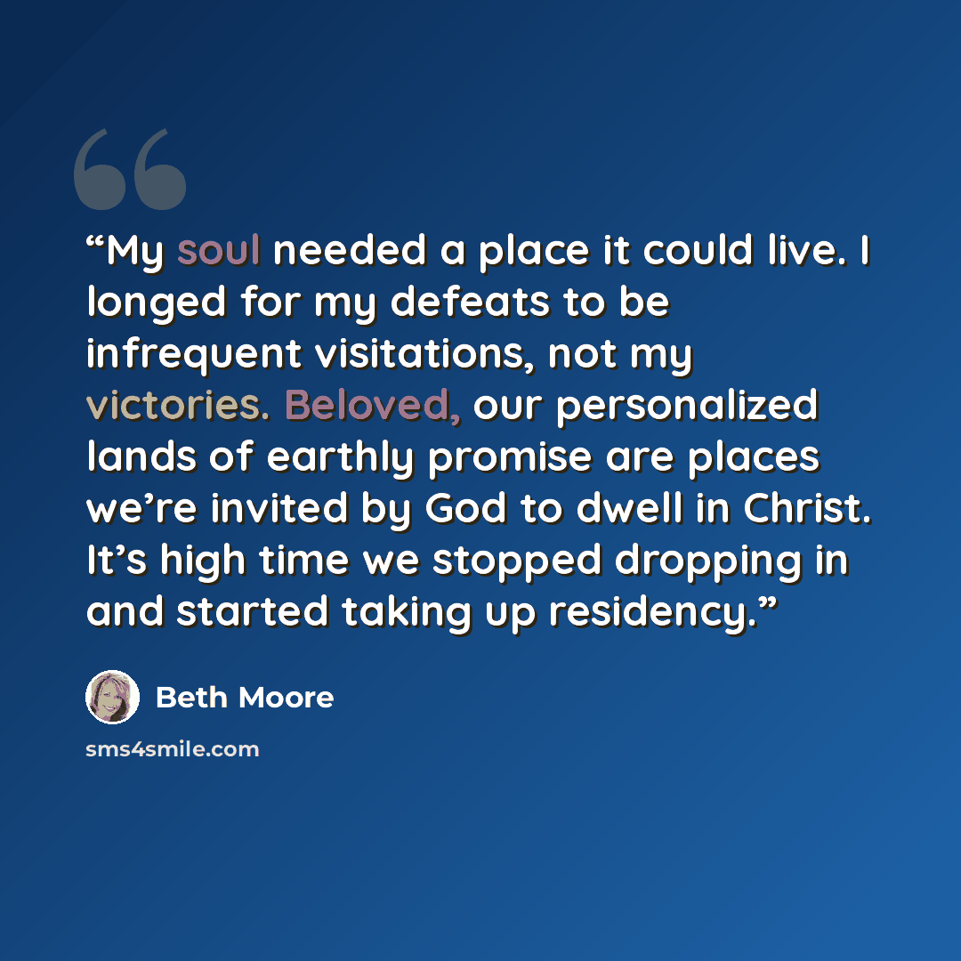 “My soul needed a place it could live. I longed for my defeats to be infrequent visitations, not my victories. Beloved, our personalized lands of earthly promise are places we’re invited by God to dwell in Christ. It’s high time we stopped dropping in and started taking up residency.” quote by Beth Moore
