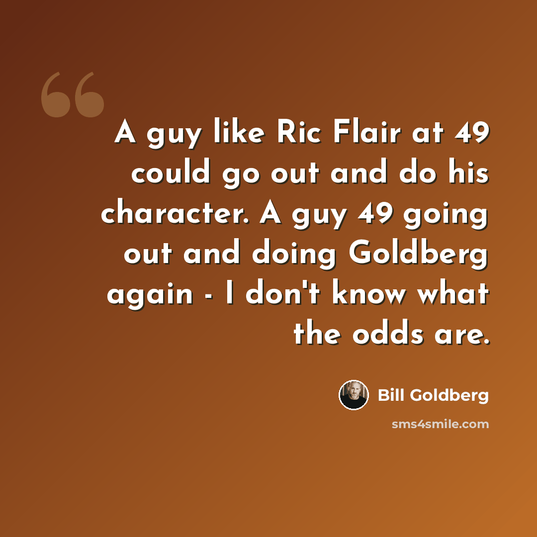 “A guy like Ric Flair at 49 could go out and do his character. A guy 49 going out and doing Goldberg again - I don't know what the odds are.” quote by Bill Goldberg