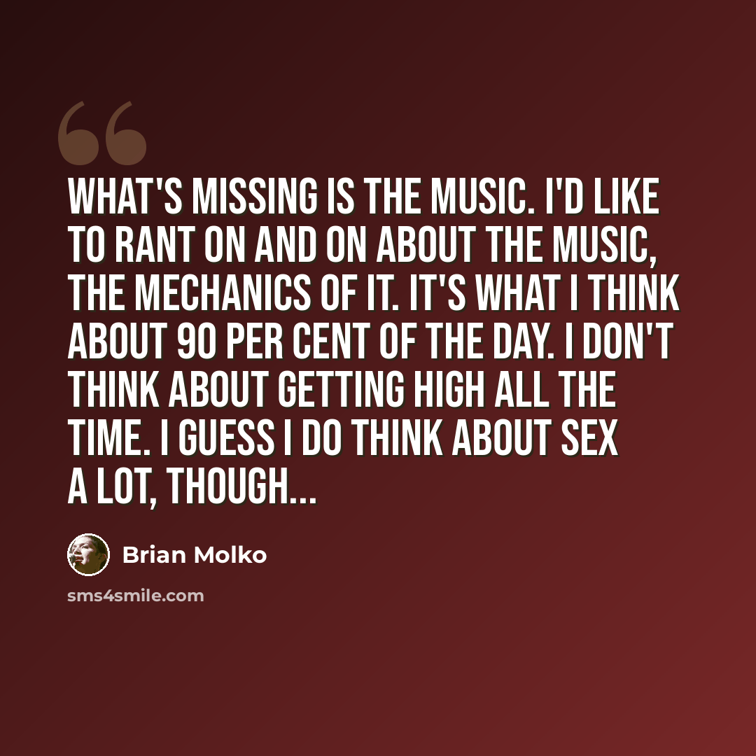 “What's missing is the music. I'd like to rant on and on about the music, the mechanics of it. It's what I think about 90 per cent of the day. I don't think about getting high all the time. I guess I do think about sex a lot, though...” quote by Brian Molko