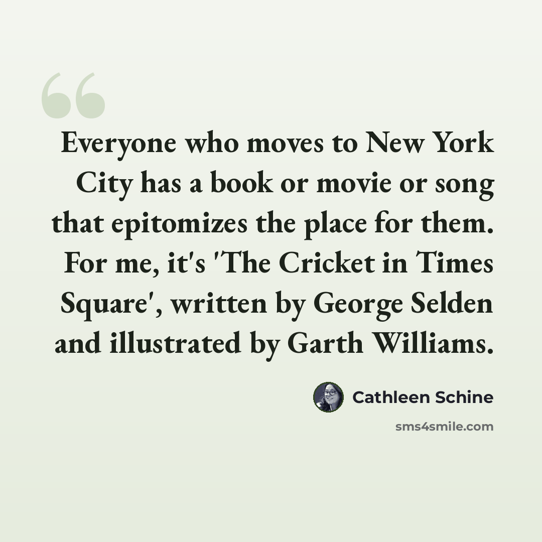 “Everyone who moves to New York City has a book or movie or song that epitomizes the place for them. For me, it's 'The Cricket in Times Square', written by George Selden and illustrated by Garth Williams.” quote by Cathleen Schine