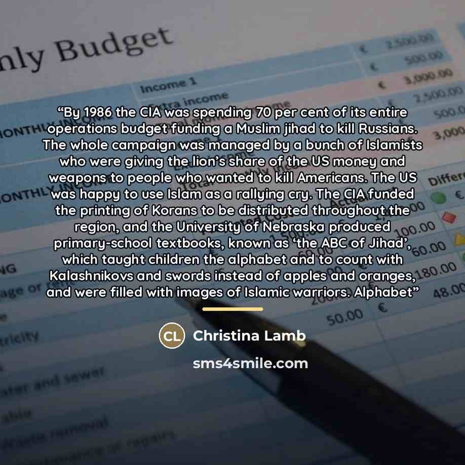 “By 1986 the CIA was spending 70 per cent of its entire operations budget funding a Muslim jihad to kill Russians. The whole campaign was managed by a bunch of Islamists who were giving the lion’s share of the US money and weapons to people who wanted to kill Americans. The US was happy to use…” quote by Christina Lamb