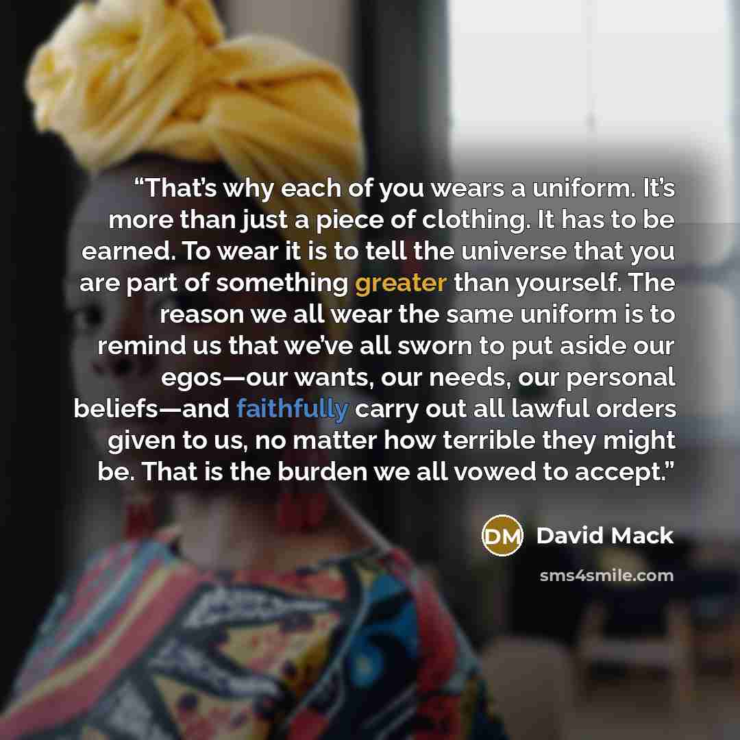 “That’s why each of you wears a uniform. It’s more than just a piece of clothing. It has to be earned. To wear it is to tell the universe that you are part of something greater than yourself. The reason we all wear the same uniform is to remind us that we’ve all sworn to put aside our egos—our…” quote by David Mack