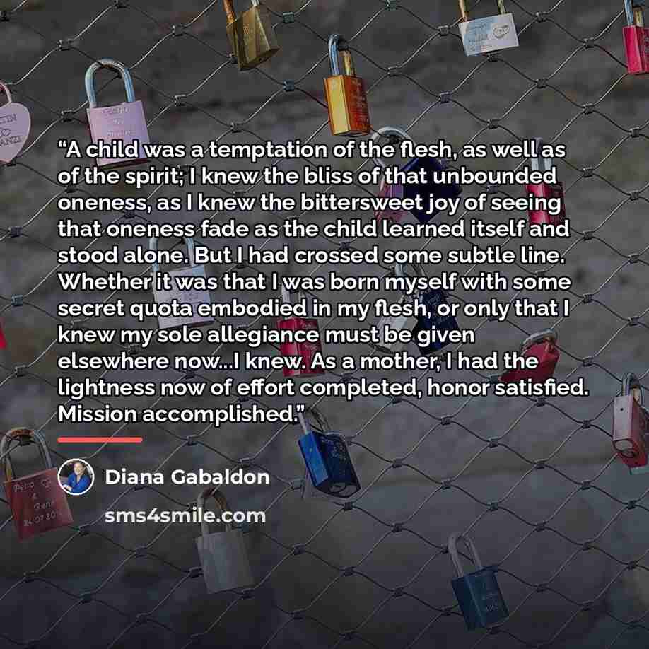 “A child was a temptation of the flesh, as well as of the spirit; I knew the bliss of that unbounded oneness, as I knew the bittersweet joy of seeing that oneness fade as the child learned itself and stood alone. But I had crossed some subtle line. Whether it was that I was born myself with some…” quote by Diana Gabaldon