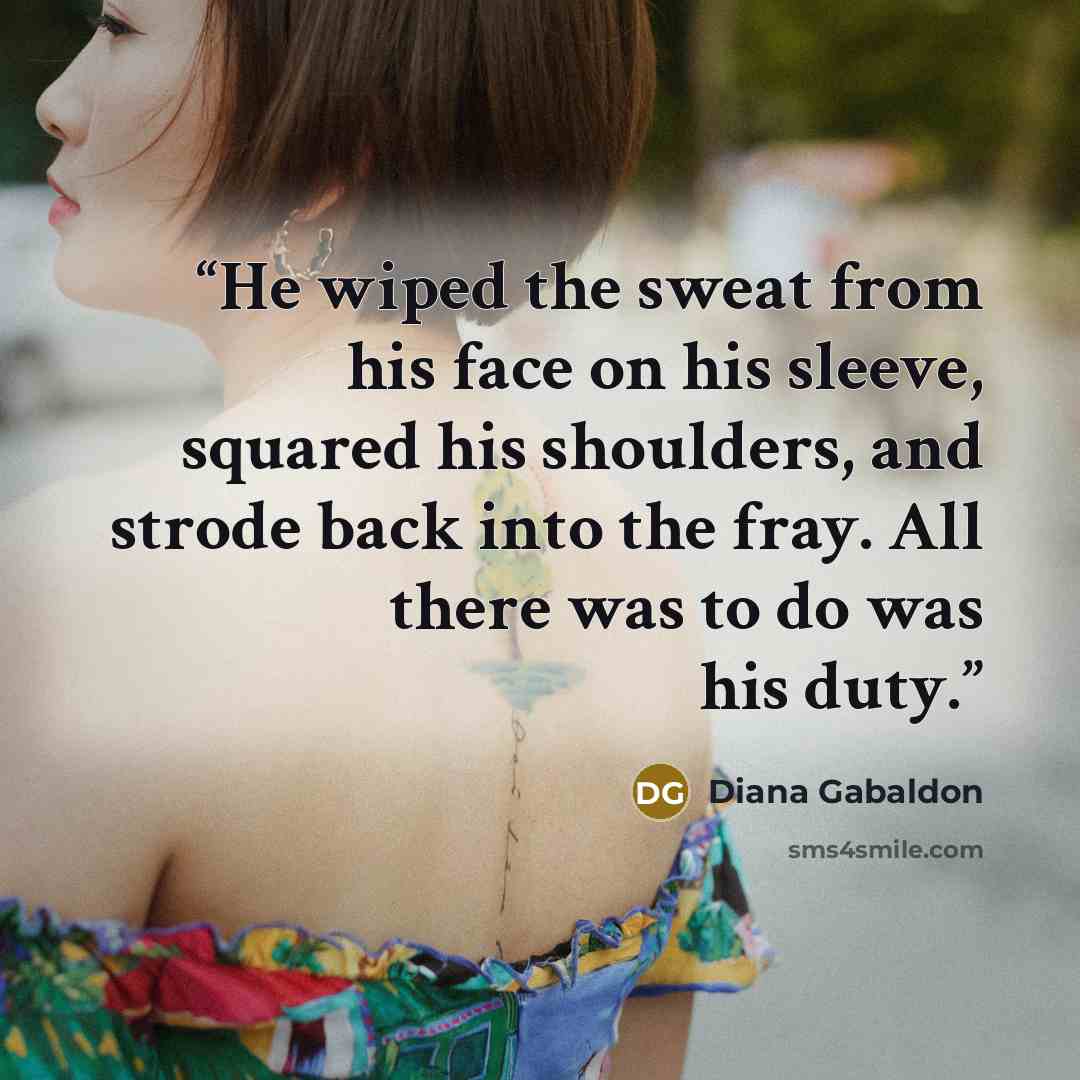 “He wiped the sweat from his face on his sleeve, squared his shoulders, and strode back into the fray. All there was to do was his duty.” quote by Diana Gabaldon