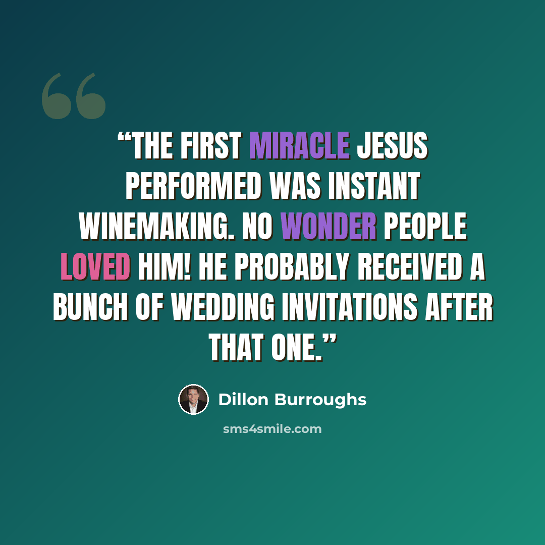 “The first miracle Jesus performed was instant winemaking. No wonder people loved Him! He probably received a bunch of wedding invitations after that one.” quote by Dillon Burroughs