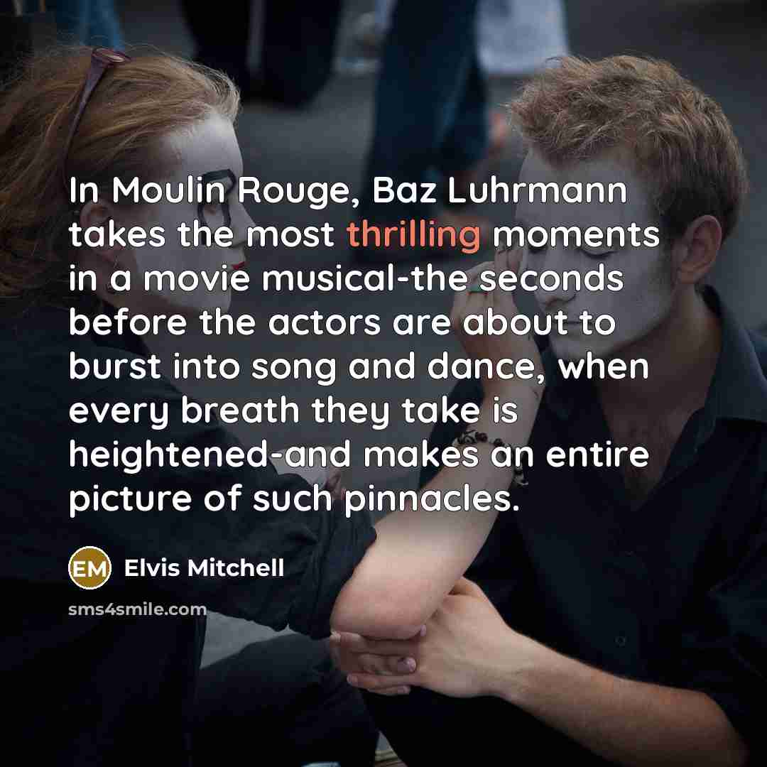 “In Moulin Rouge, Baz Luhrmann takes the most thrilling moments in a movie musical-the seconds before the actors are about to burst into song and dance, when every breath they take is heightened-and makes an entire picture of such pinnacles.” quote by Elvis Mitchell