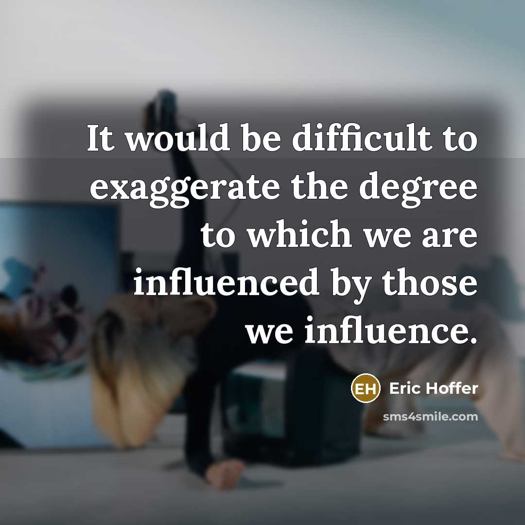 “It would be difficult to exaggerate the degree to which we are influenced by those we influence.” quote by Eric Hoffer