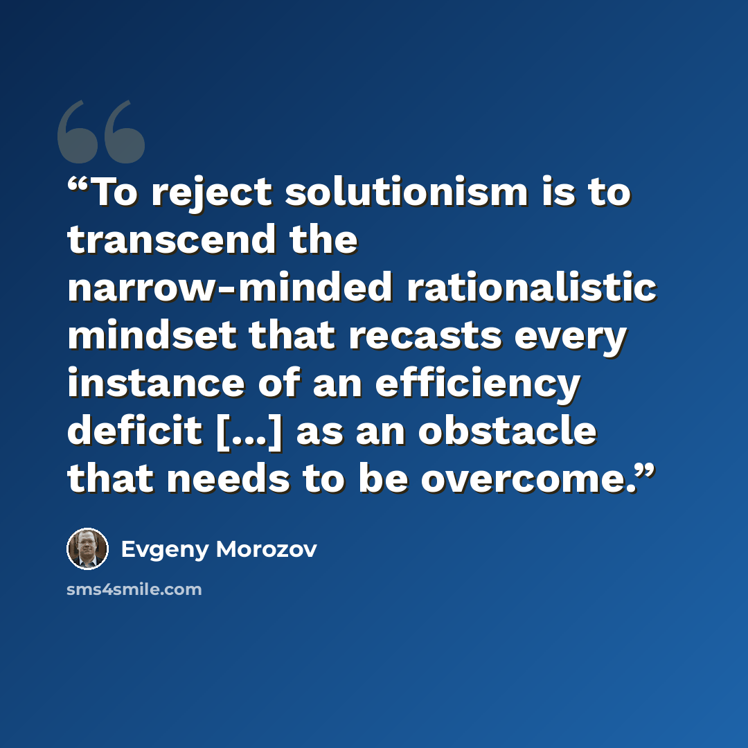 “To reject solutionism is to transcend the narrow-minded rationalistic mindset that recasts every instance of an efficiency deficit [...] as an obstacle that needs to be overcome.” quote by Evgeny Morozov