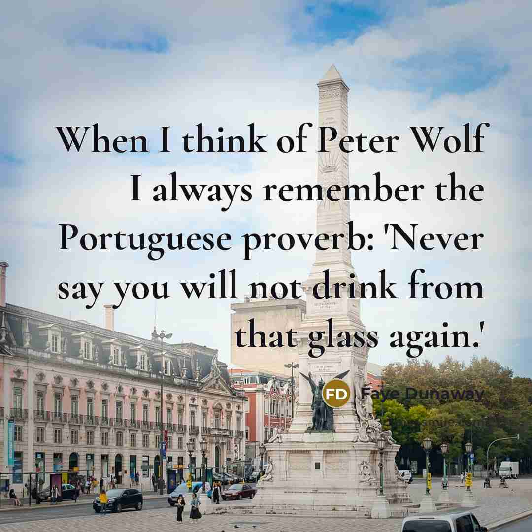 “When I think of Peter Wolf I always remember the Portuguese proverb: 'Never say you will not drink from that glass again.'” quote by Faye Dunaway