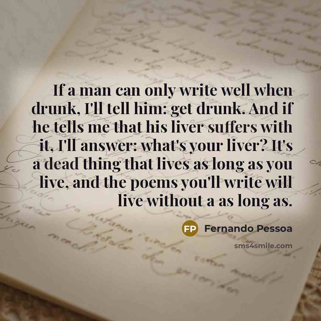 “If a man can only write well when drunk, I'll tell him: get drunk. And if he tells me that his liver suffers with it, I'll answer: what's your liver? It's a dead thing that lives as long as you live, and the poems you'll write will live without a as long as.” quote by Fernando Pessoa