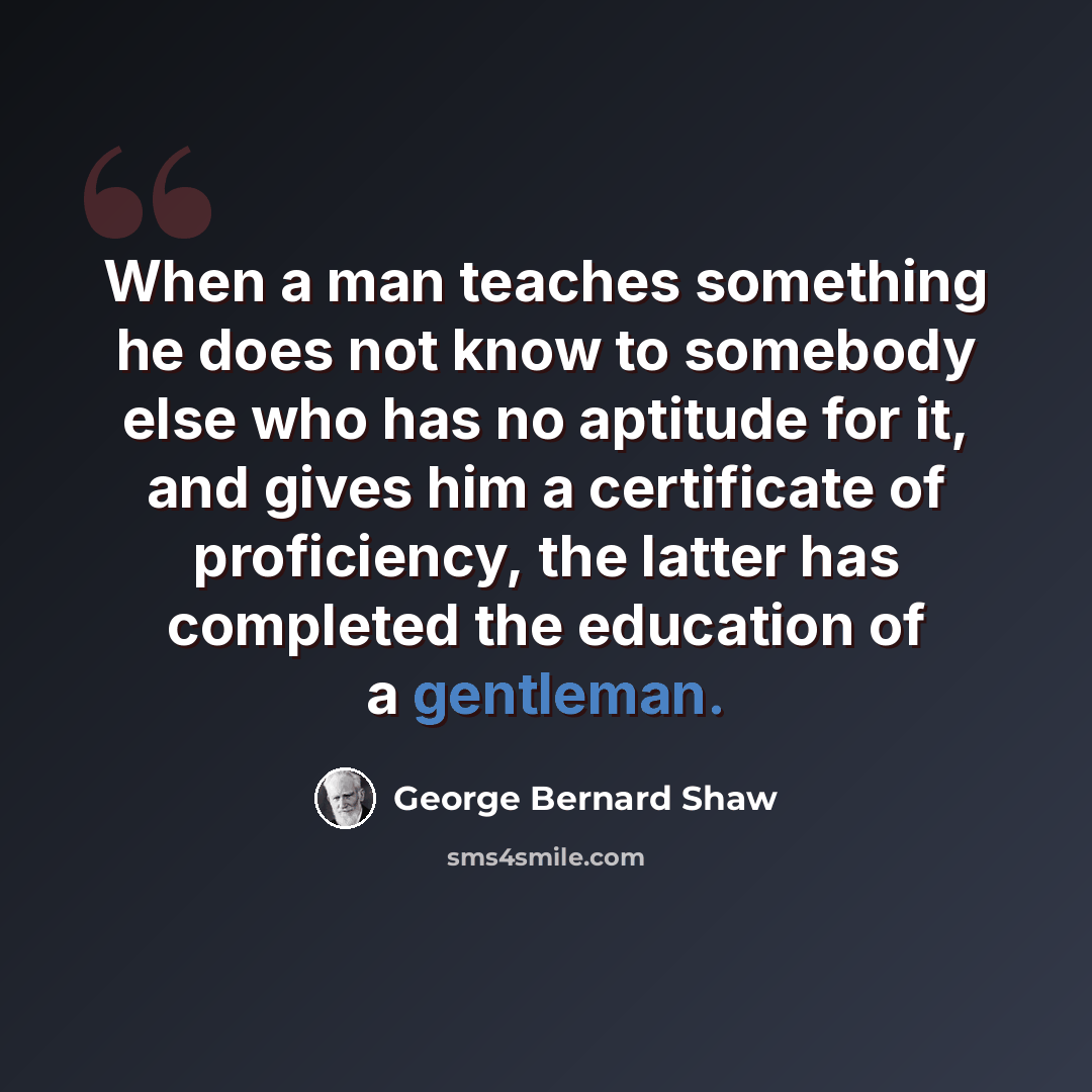 “When a man teaches something he does not know to somebody else who has no aptitude for it, and gives him a certificate of proficiency, the latter has completed the education of a gentleman.” quote by George Bernard Shaw