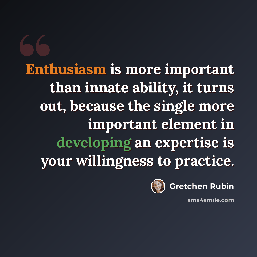 “Enthusiasm is more important than innate ability, it turns out, because the single more important element in developing an expertise is your willingness to practice.” quote by Gretchen Rubin