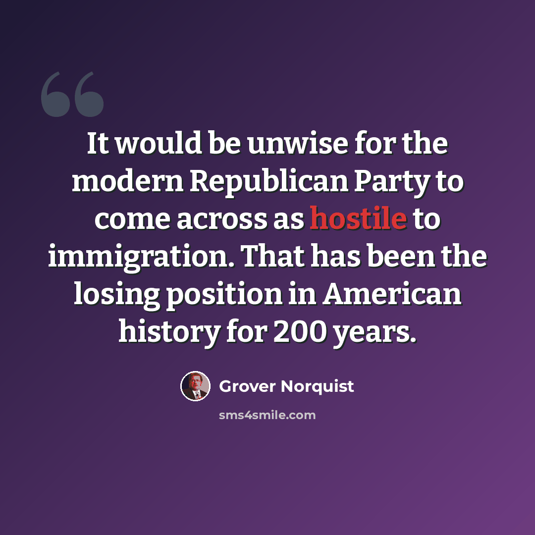 “It would be unwise for the modern Republican Party to come across as hostile to immigration. That has been the losing position in American history for 200 years.” quote by Grover Norquist