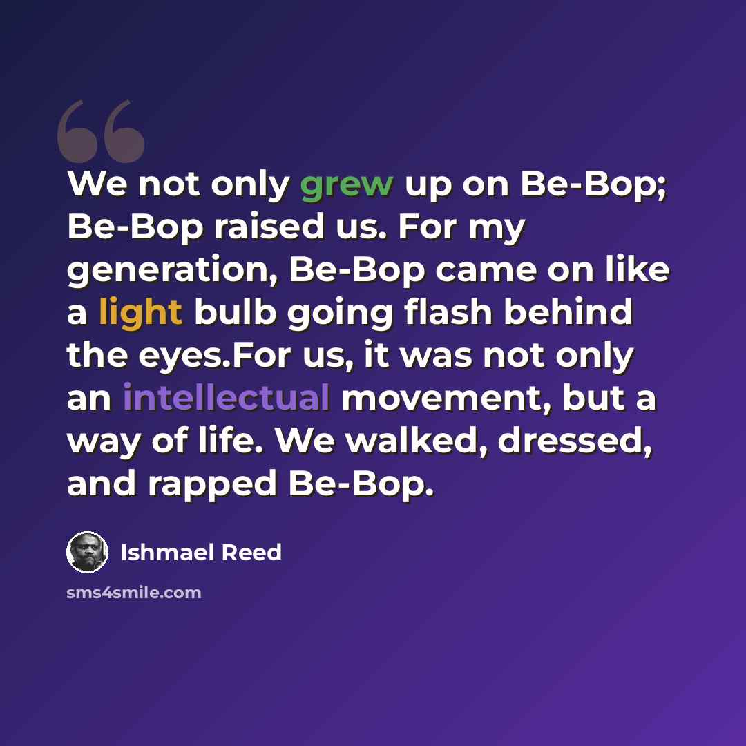 “We not only grew up on Be-Bop; Be-Bop raised us. For my generation, Be-Bop came on like a light bulb going flash behind the eyes.For us, it was not only an intellectual movement, but a way of life. We walked, dressed, and rapped Be-Bop.” quote by Ishmael Reed