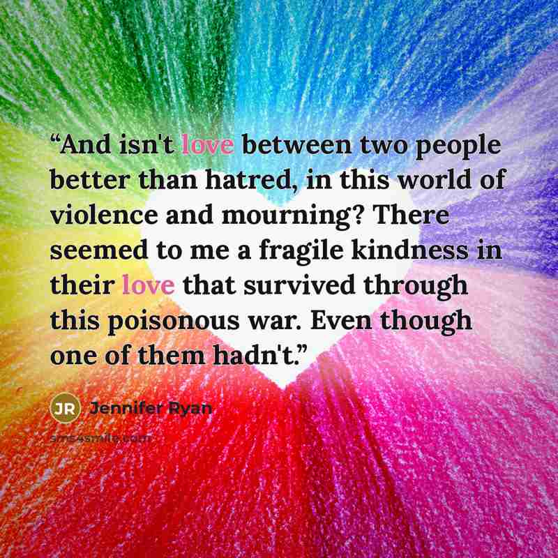 “And isn't love between two people better than hatred, in this world of violence and mourning? There seemed to me a fragile kindness in their love that survived through this poisonous war. Even though one of them hadn't.” quote by Jennifer Ryan