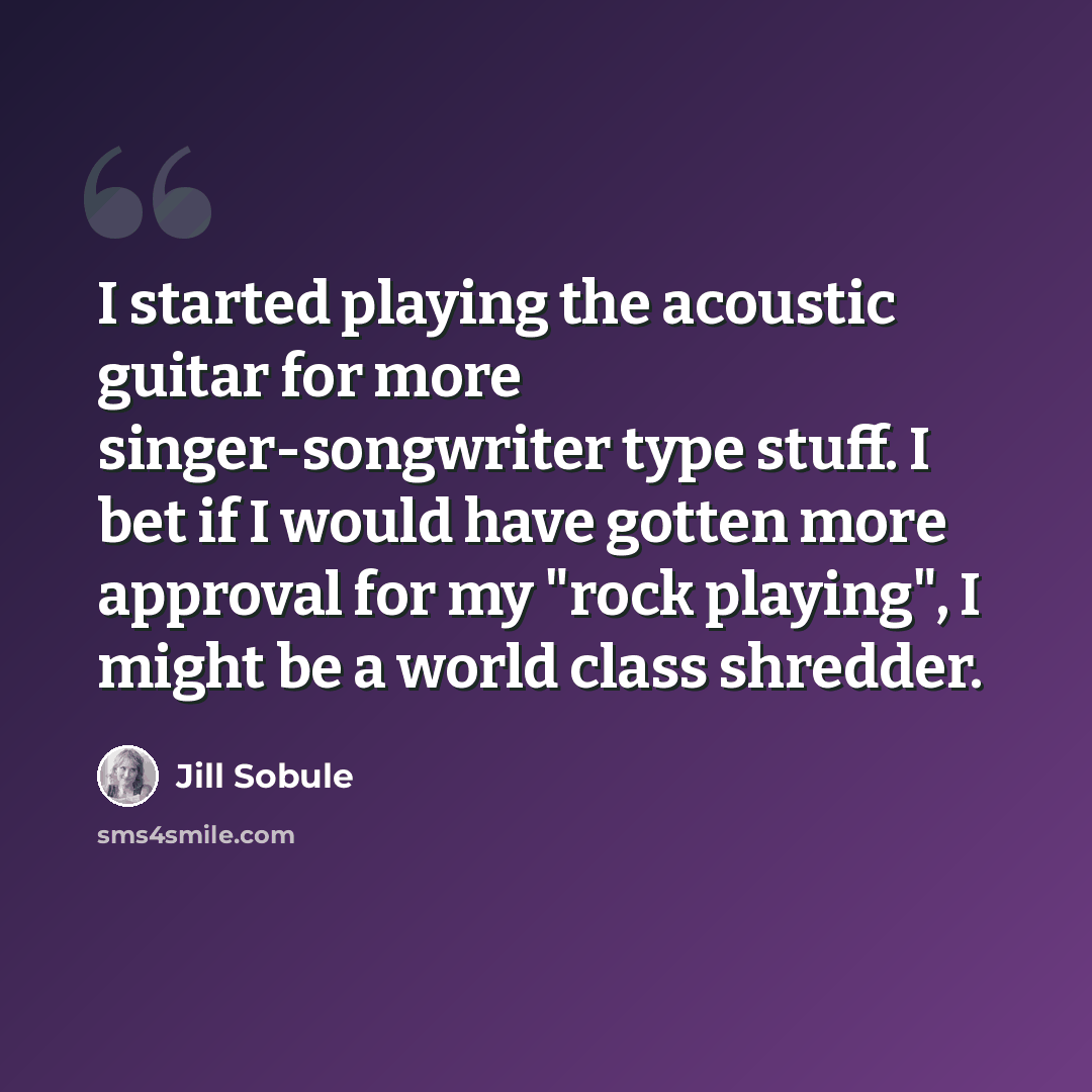 “I started playing the acoustic guitar for more singer-songwriter type stuff. I bet if I would have gotten more approval for my "rock playing", I might be a world class shredder.” quote by Jill Sobule