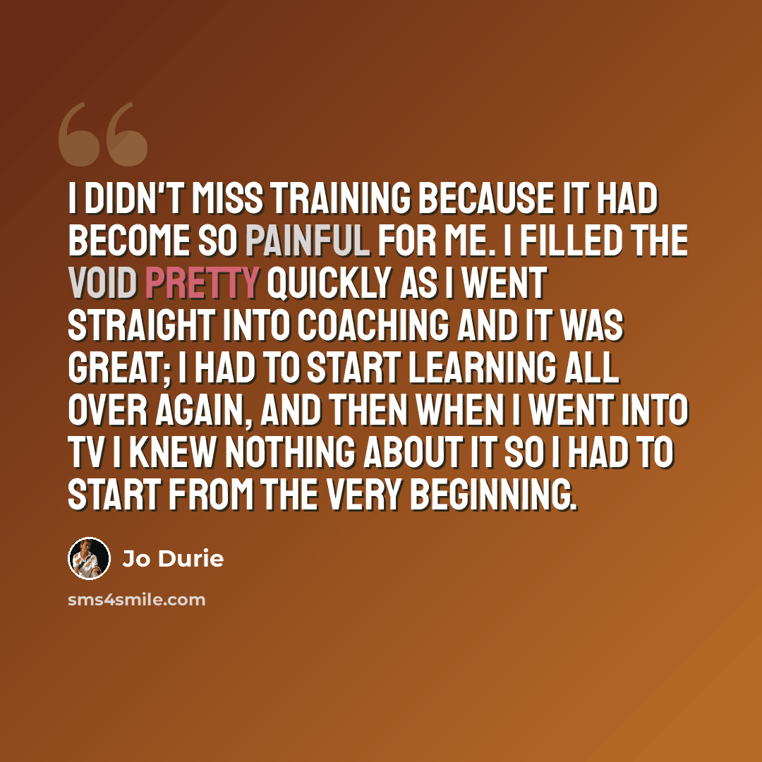 “I didn't miss training because it had become so painful for me. I filled the void pretty quickly as I went straight into coaching and it was great; I had to start learning all over again, and then when I went into TV I knew nothing about it so I had to start from the very beginning.” quote by Jo Durie