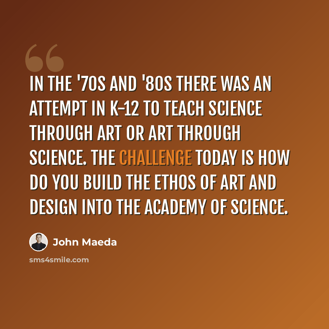 “In the '70s and '80s there was an attempt in K-12 to teach science through art or art through science. The challenge today is how do you build the ethos of art and design into the academy of science.” quote by John Maeda