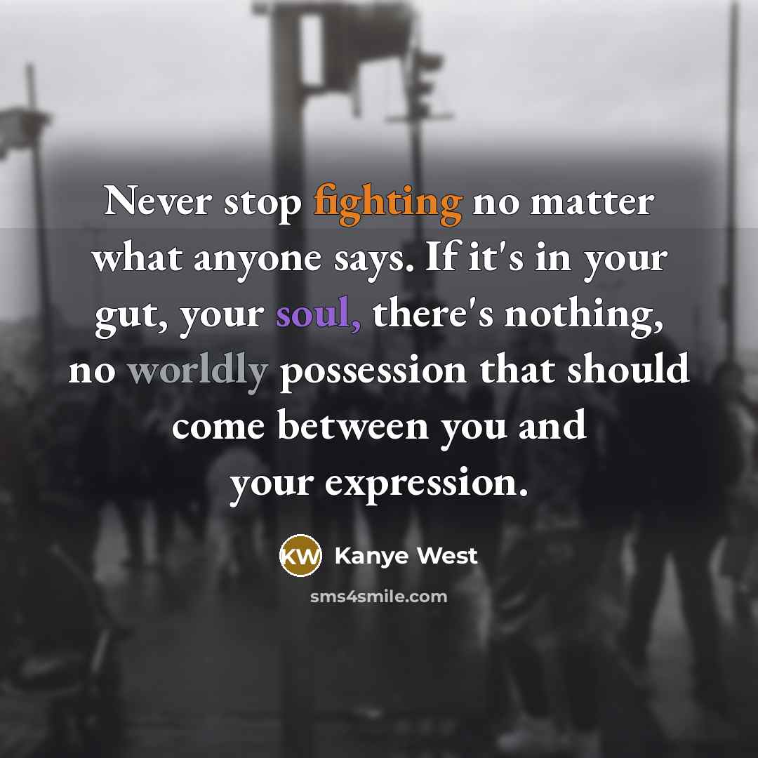 “Never stop fighting no matter what anyone says. If it's in your gut, your soul, there's nothing, no worldly possession that should come between you and your expression.” quote by Kanye West