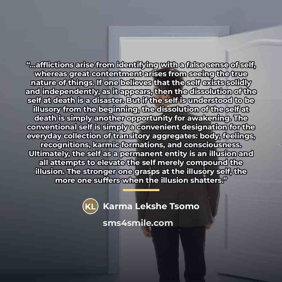 “...afflictions arise from identifying with a false sense of self, whereas great contentment arises from seeing the true nature of things. If one believes that the self exists solidly and independently, as it appears, then the dissolution of the self at death is a disaster. But if the self is…” quote by Karma Lekshe Tsomo