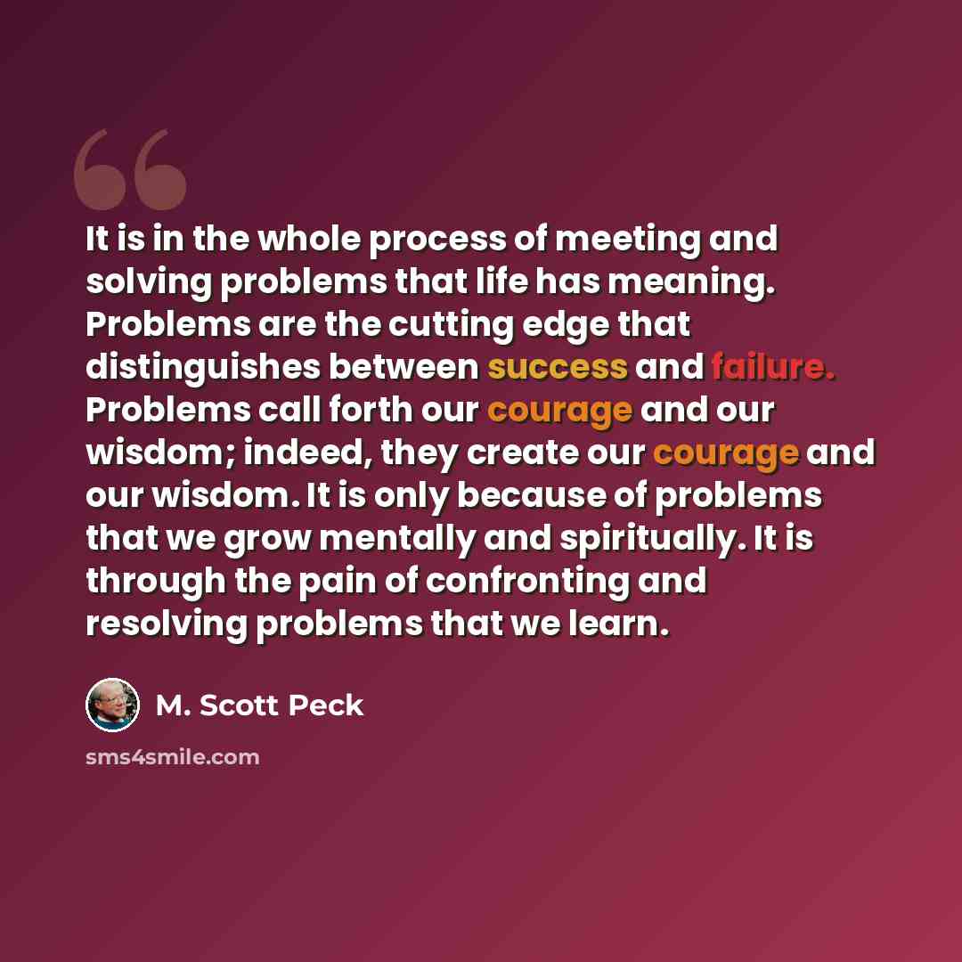 “It is in the whole process of meeting and solving problems that life has meaning. Problems are the cutting edge that distinguishes between success and failure. Problems call forth our courage and our wisdom; indeed, they create our courage and our wisdom. It is only because of problems that we…” quote by M. Scott Peck