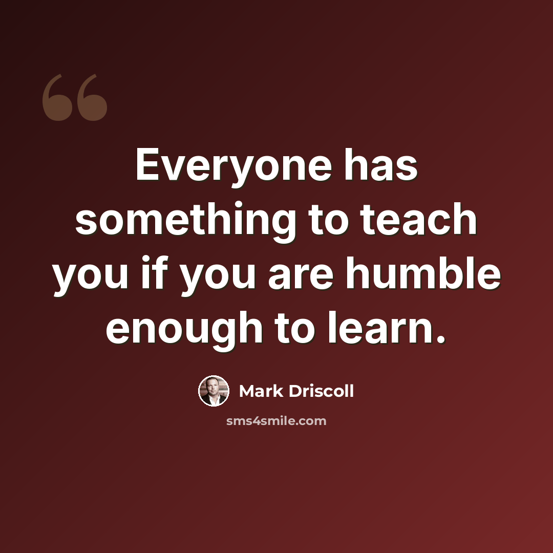 “Everyone has something to teach you if you are humble enough to learn.” quote by Mark Driscoll