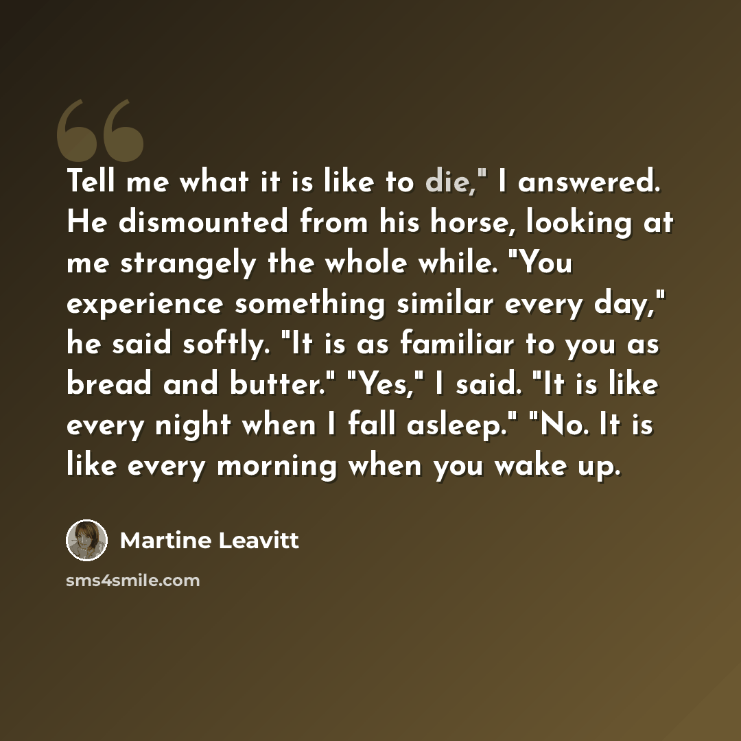 “Tell me what it is like to die," I answered. He dismounted from his horse, looking at me strangely the whole while. "You experience something similar every day," he said softly. "It is as familiar to you as bread and butter." "Yes," I said. "It is like every night when I fall asleep." "No. It is…” quote by Martine Leavitt