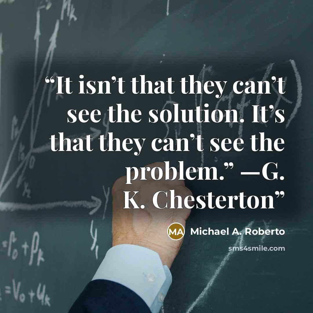 “It isn’t that they can’t see the solution. It’s that they can’t see the problem.” —G. K. Chesterton” quote by Michael A. Roberto