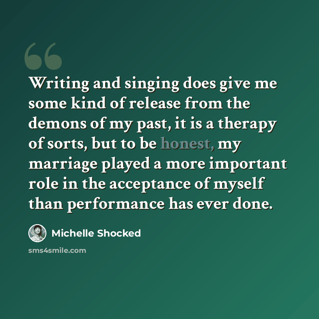 “Writing and singing does give me some kind of release from the demons of my past, it is a therapy of sorts, but to be honest, my marriage played a more important role in the acceptance of myself than performance has ever done.” quote by Michelle Shocked