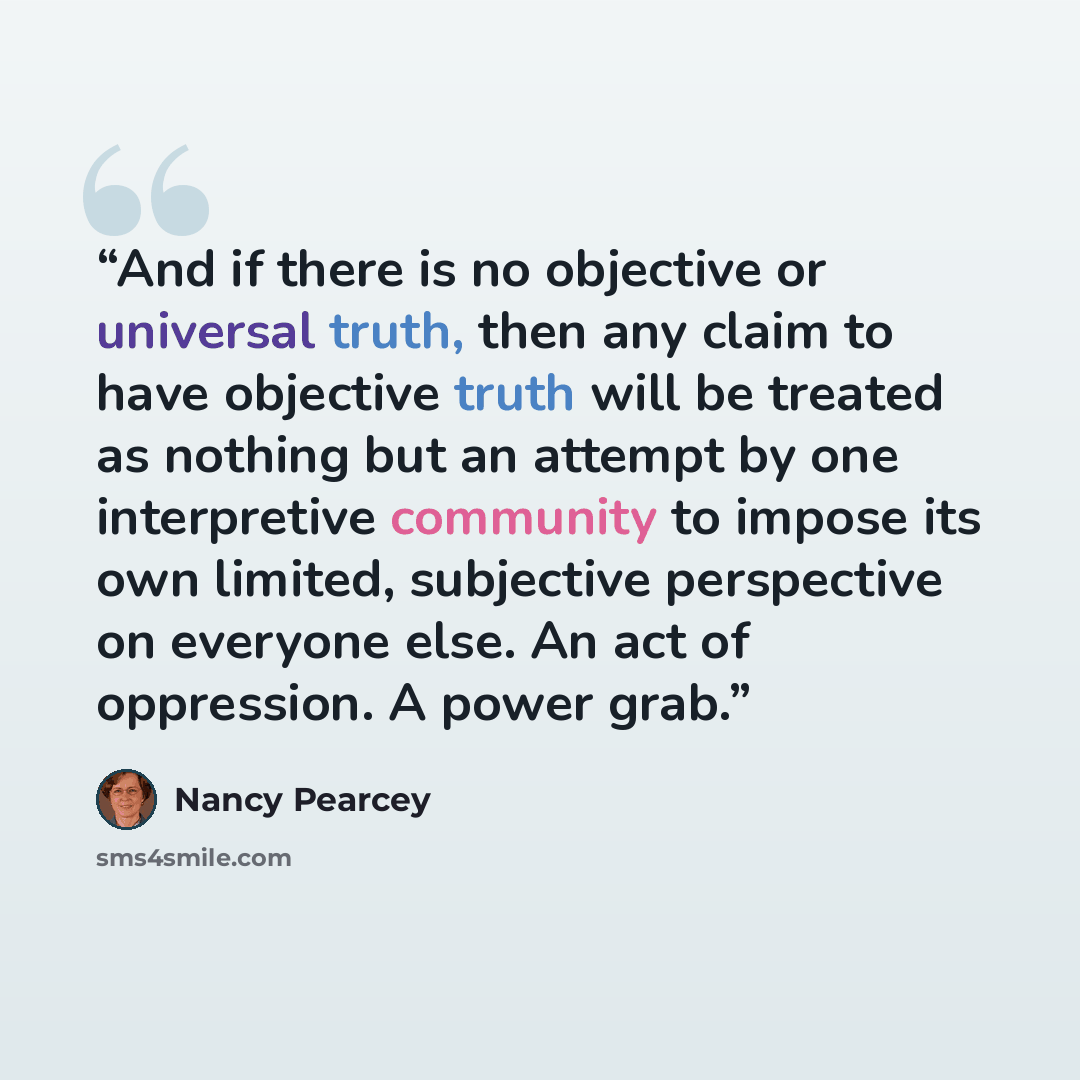 “And if there is no objective or universal truth, then any claim to have objective truth will be treated as nothing but an attempt by one interpretive community to impose its own limited, subjective perspective on everyone else. An act of oppression. A power grab.” quote by Nancy Pearcey