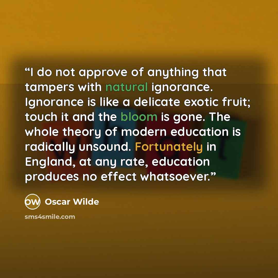 “I do not approve of anything that tampers with natural ignorance. Ignorance is like a delicate exotic fruit; touch it and the bloom is gone. The whole theory of modern education is radically unsound. Fortunately in England, at any rate, education produces no effect whatsoever.” quote by Oscar Wilde
