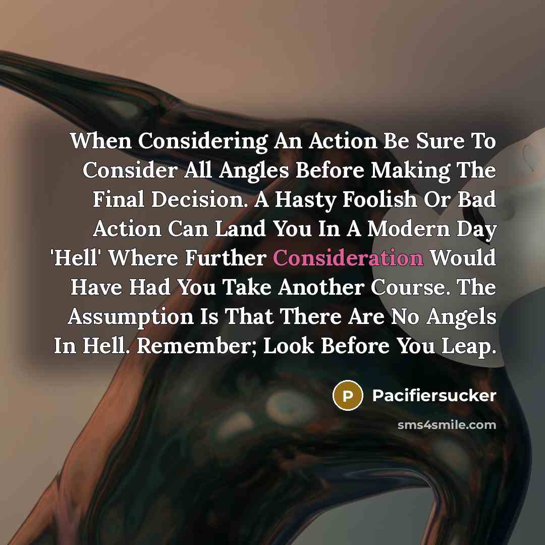 “When Considering An Action Be Sure To Consider All Angles Before Making The Final Decision. A Hasty Foolish Or Bad Action Can Land You In A Modern Day 'Hell' Where Further Consideration Would Have Had You Take Another Course. The Assumption Is That There Are No Angels In Hell. Remember; Look…” quote by Pacifiersucker