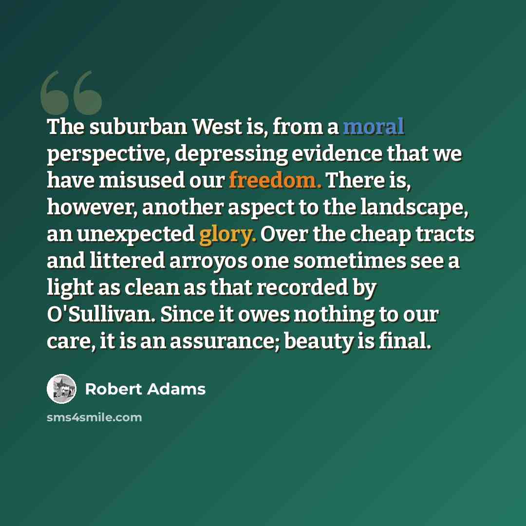 “The suburban West is, from a moral perspective, depressing evidence that we have misused our freedom. There is, however, another aspect to the landscape, an unexpected glory. Over the cheap tracts and littered arroyos one sometimes see a light as clean as that recorded by O'Sullivan. Since it owes…” quote by Robert Adams