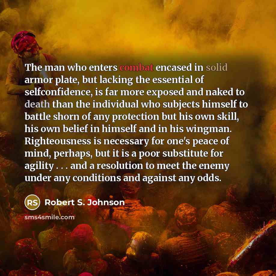 “The man who enters combat encased in solid armor plate, but lacking the essential of selfconfidence, is far more exposed and naked to death than the individual who subjects himself to battle shorn of any protection but his own skill, his own belief in himself and in his wingman. Righteousness is…” quote by Robert S. Johnson