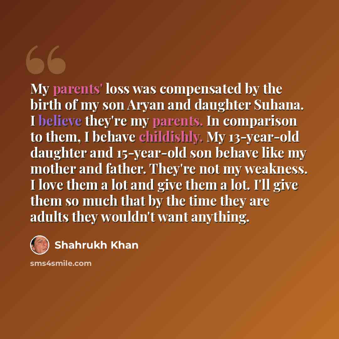 “My parents' loss was compensated by the birth of my son Aryan and daughter Suhana. I believe they're my parents. In comparison to them, I behave childishly. My 13-year-old daughter and 15-year-old son behave like my mother and father. They're not my weakness. I love them a lot and give them a lot…” quote by Shahrukh Khan
