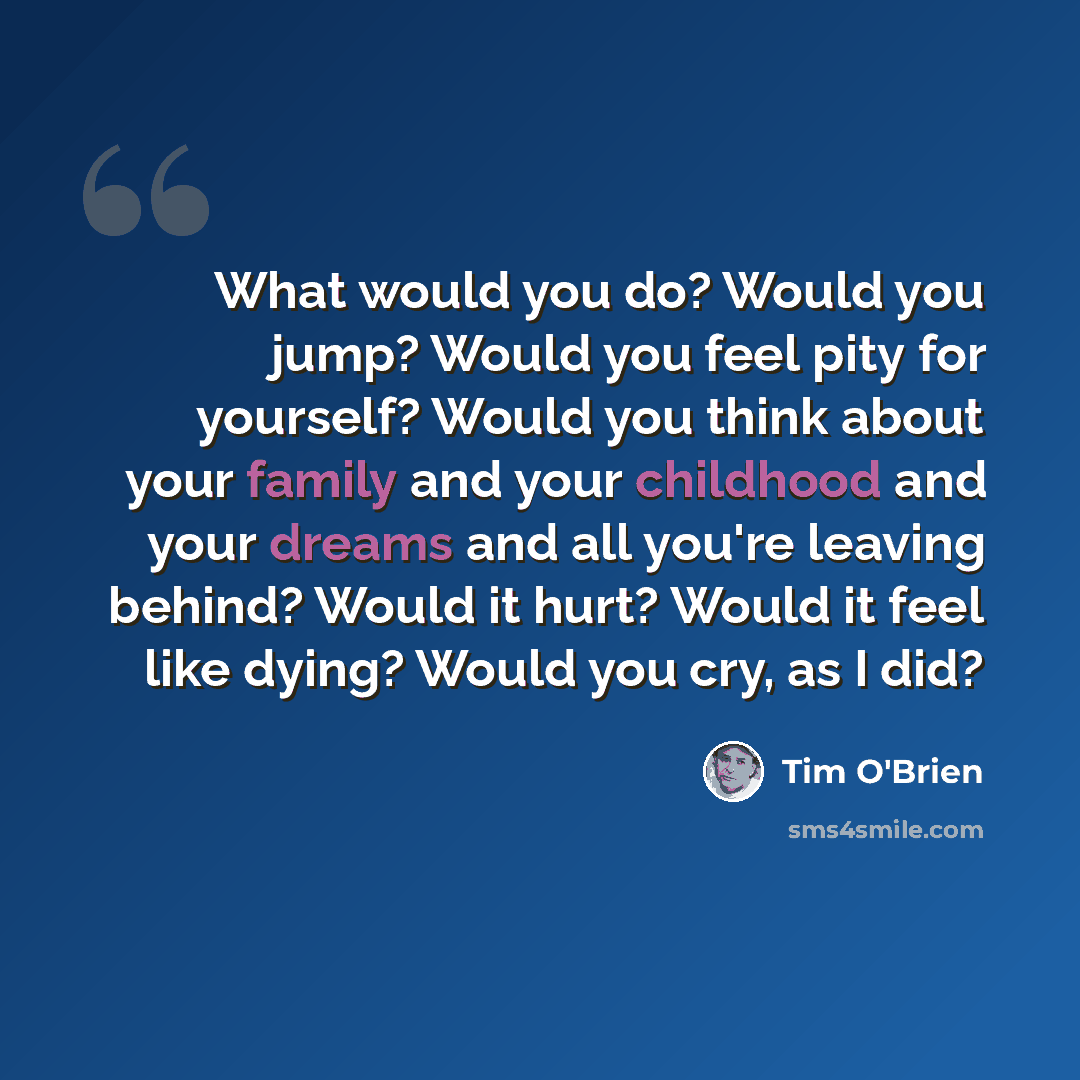 “What would you do? Would you jump? Would you feel pity for yourself? Would you think about your family and your childhood and your dreams and all you're leaving behind? Would it hurt? Would it feel like dying? Would you cry, as I did?” quote by Tim O'Brien