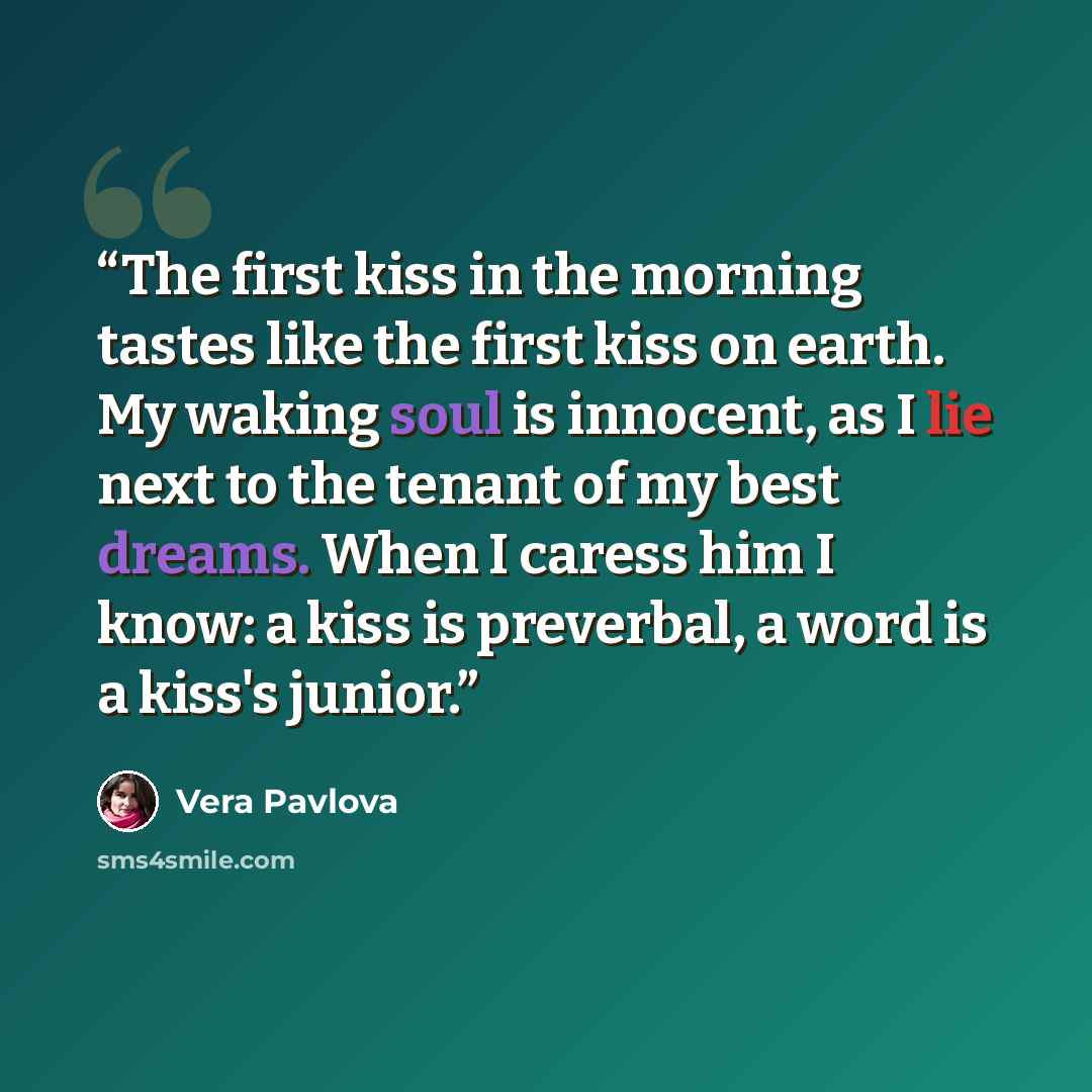 “The first kiss in the morning tastes like the first kiss on earth. My waking soul is innocent, as I lie next to the tenant of my best dreams. When I caress him I know: a kiss is preverbal, a word is a kiss's junior.” quote by Vera Pavlova