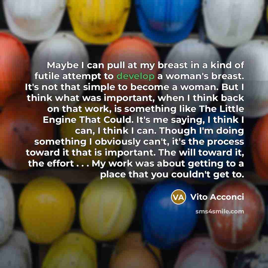 “Maybe I can pull at my breast in a kind of futile attempt to develop a woman's breast. It's not that simple to become a woman. But I think what was important, when I think back on that work, is something like The Little Engine That Could. It's me saying, I think I can, I think I can. Though I'm…” quote by Vito Acconci