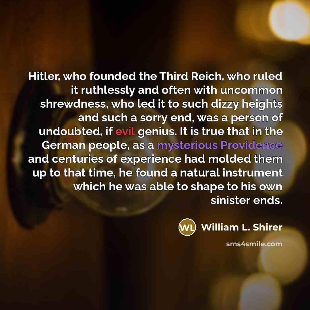 “Hitler, who founded the Third Reich, who ruled it ruthlessly and often with uncommon shrewdness, who led it to such dizzy heights and such a sorry end, was a person of undoubted, if evil genius. It is true that in the German people, as a mysterious Providence and centuries of experience had molded…” quote by William L. Shirer
