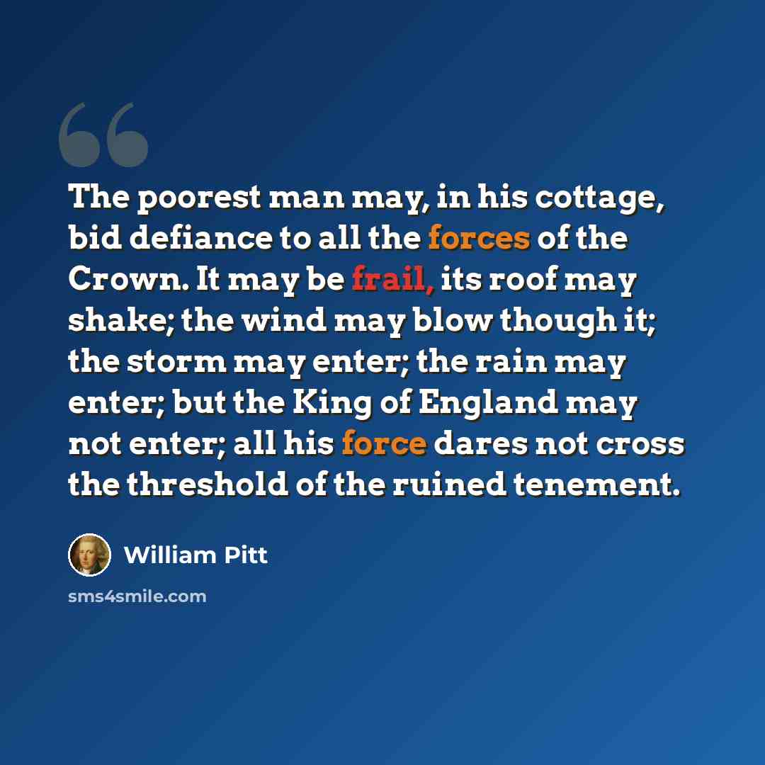 “The poorest man may, in his cottage, bid defiance to all the forces of the Crown. It may be frail, its roof may shake; the wind may blow though it; the storm may enter; the rain may enter; but the King of England may not enter; all his force dares not cross the threshold of the ruined tenement.” quote by William Pitt