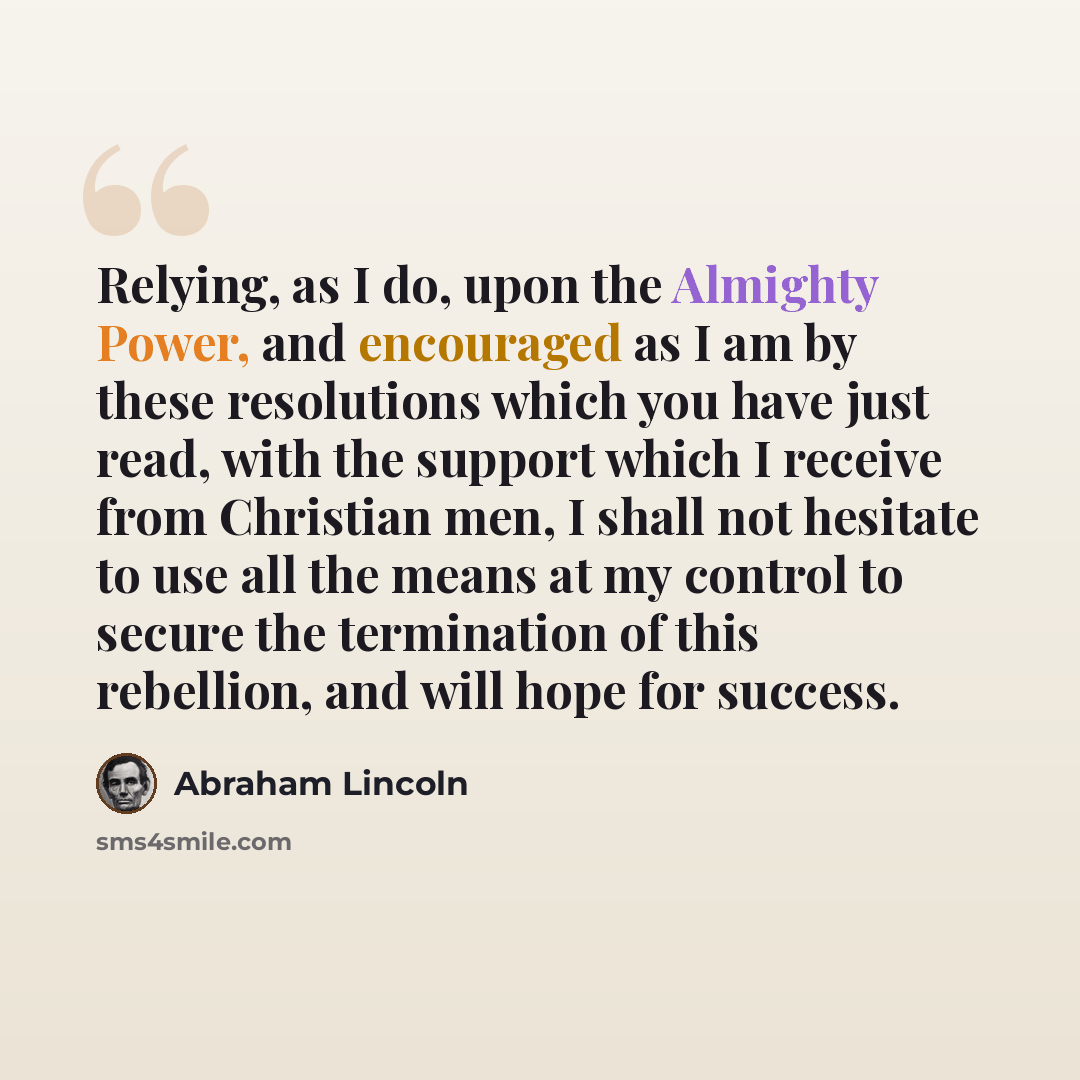 “Relying, as I do, upon the Almighty Power, and encouraged as I am by these resolutions which you have just read, with the support which I receive from Christian men, I shall not hesitate to use all the means at my control to secure the termination of this rebellion, and will hope for success.” quote by Abraham Lincoln
